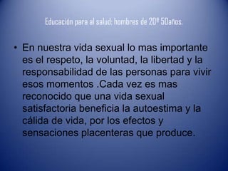 Educación para al salud: hombres de 20ª 50años.

• En nuestra vida sexual lo mas importante
  es el respeto, la voluntad, la libertad y la
  responsabilidad de las personas para vivir
  esos momentos .Cada vez es mas
  reconocido que una vida sexual
  satisfactoria beneficia la autoestima y la
  cálida de vida, por los efectos y
  sensaciones placenteras que produce.
 