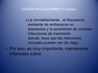 EDUCACION PARA LA SALUD: HOMBRES DE 20a50años


          »La montablemente , al frecuencia
           existente de embarazos no
           planeados y la posibilidad de contraer
           infecciones de trasmisión
           sexual, hace que las relaciones
           sexuales puedan ser de riego.
• Por eso, es muy importante, mantenerse
  informado sobre:
 