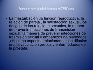Educación para la salud; hombres de 25ª50años.

• La masturbación ,la función reproductiva, la
  relación de pareja , la satisfacción sexual, los
  riesgos de las relacione sexuales, la manera
  de prevenir infecciones de transmisión
  sexual, la manera de prevenir infecciones de
  trasmisión sexual y embarazos no planeados
  ,así como aspectos relacionados con difusión
  erctil,eyaculacion precoz y enfermedades de
  la próstata.
 