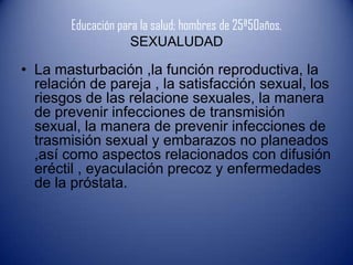 Educación para la salud; hombres de 25ª50años.
                     SEXUALUDAD

• La masturbación ,la función reproductiva, la
  relación de pareja , la satisfacción sexual, los
  riesgos de las relacione sexuales, la manera
  de prevenir infecciones de transmisión
  sexual, la manera de prevenir infecciones de
  trasmisión sexual y embarazos no planeados
  ,así como aspectos relacionados con difusión
  eréctil , eyaculación precoz y enfermedades
  de la próstata.
 