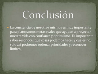 ConclusiónLa conciencia de nosotros mismos es muy importante para plantearnos metas reales que ayuden a proyectar nuestra vida con confianza y optimismo. Es importante saber reconocer que cosas podemos hacer y cuales no, solo así podremos ordenar prioridades y reconocer limites.                                              