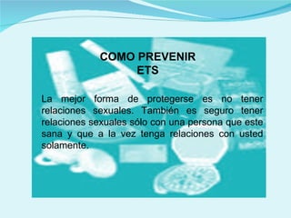 COMO PREVENIR ETS La mejor forma de protegerse es no tener relaciones sexuales. También es seguro tener relaciones sexuales sólo con una persona que este sana y que a la vez tenga relaciones con usted solamente.  