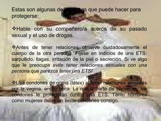 Estas son algunas de las cosas que puede hacer para protegerse:  Hable con su compañero/a acerca de su pasado sexual y el uso de drogas.  Antes de tener relaciones observe cuidadosamente el cuerpo de la otra persona. Fíjese en indicios de una ETS: sarpullido, llagas, irritación de la piel o secreción. Si ve algo que le preocupa  evite tener relaciones sexuales con una persona que parezca tener una ETS!  Use condones de goma (látex) al tener relaciones sexuales por la vagina, ano o boca. La mayor parte de las veces, los condones le protegerán contra una ETS. Tanto hombres como mujeres deberían llevar condones consigo.  