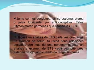 Junto con los condones, utilice espuma, crema o jalea lubricante y/o anticonceptiva. Estos últimos matan gérmenes que causan las ETS.  Hágase un análisis de ETS cada vez que tenga un examen de salud. Si usted tiene relaciones sexuales con más de una persona, hágase un análisis y examen de ETS cada vez que crea estar en riesgo, aún cuando no tenga síntomas. 
