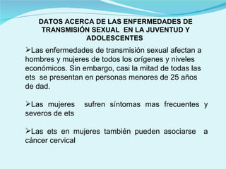 DATOS ACERCA DE LAS ENFERMEDADES DE TRANSMISIÓN SEXUAL  EN LA JUVENTUD Y ADOLESCENTES  Las enfermedades de transmisión sexual afectan a hombres y mujeres de todos los orígenes y niveles económicos. Sin embargo, casi la mitad de todas las ets  se presentan en personas menores de 25 años  de dad. Las mujeres  sufren síntomas mas frecuentes y severos de ets Las ets en mujeres también pueden asociarse  a cáncer cervical 