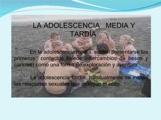 LA ADOLESCENCIA  MEDIA Y TARDÍA En la adolescencia media: suelen presentarse los primeros  contactos físicos (intercambios de besos y caricias) como una forma de exploración y aventura. La adolescencia tardía: habitualmente se inician las relaciones sexuales que incluyen el coito.  