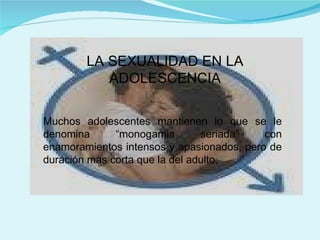 LA SEXUALIDAD EN LA ADOLESCENCIA Muchos adolescentes mantienen lo que se le denomina “monogamia seriada” con enamoramientos intensos y apasionados, pero de duración mas corta que la del adulto. 