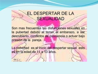 EL DESPERTAR DE LA SEXUALIDAD Son mas frecuentes las disfunciones sexuales en la pubertad debido al temor al embarazo, a ser descubierto, conflictos de conciencia o actuar bajo presión de la  pareja. La pubertad  es el inicio del despertar sexual  esto es en la edad de 11 a 13 años. 