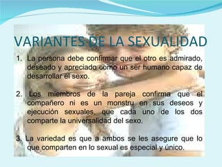 VARIANTES DE LA SEXUALIDAD La persona debe confirmar que el otro es admirado, deseado y apreciado como un ser humano capaz de desarrollar el sexo. 2. Los miembros de la pareja confirma que el compañero ni es un monstru en sus deseos y ejecución sexuales, que cada uno de los dos comparte la universalidad del sexo. 3. La variedad es que a ambos se les asegure que lo que comparten en lo sexual es especial y único. 