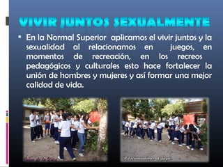  En la Normal Superior aplicamos el vivir juntos y la
sexualidad al relacionamos en juegos, en
momentos de recreación, en los recreos
pedagógicos y culturales esto hace fortalecer la
unión de hombres y mujeres y así formar una mejor
calidad de vida.
 