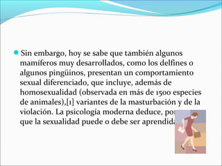 Sin embargo, hoy se sabe que también algunos
mamíferos muy desarrollados, como los delfines o
algunos pingüinos, presentan un comportamiento
sexual diferenciado, que incluye, además de
homosexualidad (observada en más de 1500 especies
de animales),[1] variantes de la masturbación y de la
violación. La psicología moderna deduce, por tanto,
que la sexualidad puede o debe ser aprendida
 