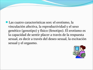 Las cuatro características son: el erotismo, la
vinculación afectiva, la reproductividad y el sexo
genético (genotipo) y físico (fenotipo). El erotismo es
la capacidad de sentir placer a través de la respuesta
sexual, es decir a través del deseo sexual, la excitación
sexual y el orgasmo.
 