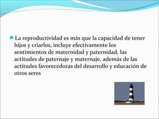 La reproductividad es más que la capacidad de tener
hijos y criarlos, incluye efectivamente los
sentimientos de maternidad y paternidad, las
actitudes de paternaje y maternaje, además de las
actitudes favorecedoras del desarrollo y educación de
otros seres
 