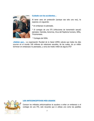 Cuidado con los accidentes…

                       Al tener sexo sin protección (aunque sea solo una vez), te
                       expones a lo siguiente:

                       ° Un embarazo no planeado.

                       ° El contagio de una ITS (infecciones de transmisión sexual)
                       ejemplos: Clamidia, Gonorrea, Virus del Papiloma humano, Sífilis,
                       Tricomoniasis.

                        ° Contagio del SIDA.

¿Sabías que… La organización Mundial de la Salud (OMS) calcula que todos los días
ocurren en el mundo 100 millones de relaciones sexuales, de las cuales, de un millón
terminan en embarazos no planeados, y cerca de medio millón de alguna ITS?




            LOS ANTICONCEPTIVOS MÁS USADOS

            Conocer los métodos anticonceptivos te ayudara a evitar un embarazo o el
            contagio de una ITS, solo recuerda que si utilizas uno como las pastillas

                                          7
 