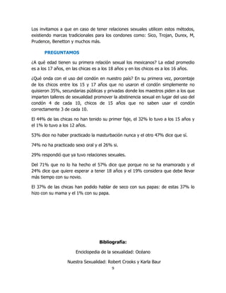 Los invitamos a que en caso de tener relaciones sexuales utilicen estos métodos,
existiendo marcas tradicionales para los condones como: Sico, Trojan, Durex, M,
Prudence, Benetton y muchos más.

      PREGUNTAMOS

¿A qué edad tienen su primera relación sexual los mexicanos? La edad promedio
es a los 17 años, en las chicas es a los 18 años y en los chicos es a los 16 años.

¿Qué onda con el uso del condón en nuestro país? En su primera vez, porcentaje
de los chicos entre los 15 y 17 años que no usaron el condón simplemente no
quisieron 35%, secundarias públicas y privadas donde los maestros piden a los que
imparten talleres de sexualidad promover la abstinencia sexual en lugar del uso del
condón 4 de cada 10, chicos de 15 años que no saben usar el condón
correctamente 3 de cada 10.

El 44% de las chicas no han tenido su primer faje, el 32% lo tuvo a los 15 años y
el 1% lo tuvo a los 12 años.

53% dice no haber practicado la masturbación nunca y el otro 47% dice que sí.

74% no ha practicado sexo oral y el 26% si.

29% respondió que ya tuvo relaciones sexuales.

Del 71% que no lo ha hecho el 57% dice que porque no se ha enamorado y el
24% dice que quiere esperar a tener 18 años y el 19% considera que debe llevar
más tiempo con su novio.

El 37% de las chicas han podido hablar de seco con sus papas: de estas 37% lo
hizo con su mama y el 1% con su papa.




                                  Bibliografía:

                      Enciclopedia de la sexualidad: Océano

                  Nuestra Sexualidad: Robert Crooks y Karla Baur
                                        9
 