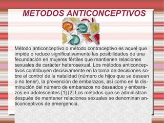 METODOS ANTICONCEPTIVOS Método anticonceptivo o método contraceptivo es aquel que impide o reduce significativamente las posibilidades de una fecundación en mujeres fértiles que mantienen relaciones sexuales de carácter heterosexual. Los métodos anticonceptivos contribuyen decisivamente en la toma de decisiones sobre el control de la natalidad (número de hijos que se desean o no tener), la prevención de embarazos, así como en la disminución del número de embarazos no deseados y embarazos en adolescentes.[1] [2] Los métodos que se administran después de mantener relaciones sexuales se denominan anticonceptivos de emergencia. 