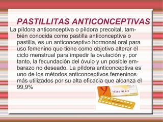PASTILLITAS ANTICONCEPTIVAS  La píldora anticonceptiva o píldora precoital, también conocida como pastilla anticonceptiva o pastilla, es un anticonceptivo hormonal oral para uso femenino que tiene como objetivo alterar el ciclo menstrual para impedir la ovulación y, por tanto, la fecundación del óvulo y un posible embarazo no deseado. La píldora anticonceptiva es uno de los métodos anticonceptivos femeninos más utilizados por su alta eficacia que alcanza el 99,9% 