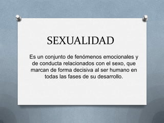 SEXUALIDAD
Es un conjunto de fenómenos emocionales y
 de conducta relacionados con el sexo, que
marcan de forma decisiva al ser humano en
      todas las fases de su desarrollo.
 