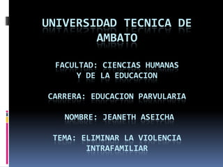 UNIVERSIDAD TECNICA DE
        AMBATO

 FACULTAD: CIENCIAS HUMANAS
      Y DE LA EDUCACION

CARRERA: EDUCACION PARVULARIA

   NOMBRE: JEANETH ASEICHA

 TEMA: ELIMINAR LA VIOLENCIA
        INTRAFAMILIAR
 