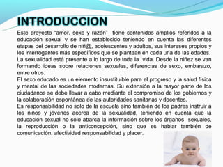 Este proyecto “amor, sexo y razón” tiene contenidos amplios referidos a la
educación sexual y se han establecido teniendo en cuenta las diferentes
etapas del desarrollo de niñ@, adolescentes y adultos, sus intereses propios y
los interrogantes más específicos que se plantean en cada una de las edades.
La sexualidad está presente a lo largo de toda la vida. Desde la niñez se van
formando ideas sobre relaciones sexuales, diferencias de sexo, embarazo,
entre otros.
El sexo educado es un elemento insustituible para el progreso y la salud física
y mental de las sociedades modernas. Su extensión a la mayor parte de los
ciudadanos se debe llevar a cabo mediante el compromiso de los gobiernos y
la colaboración espontánea de las autoridades sanitarias y docentes.
Es responsabilidad no solo de la escuela sino también de los padres instruir a
los niños y jóvenes acerca de la sexualidad, teniendo en cuenta que la
educación sexual no solo abarca la información sobre los órganos sexuales,
la reproducción o la anticoncepción, sino que es hablar también de
comunicación, afectividad responsabilidad y placer.
 