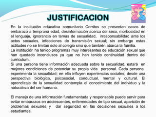 En la institución educativa comunitario Cerritos se presentan casos de
embarazo a temprana edad, desinformación acerca del sexo, morbosidad en
el lenguaje, ignorancia en temas de sexualidad, irresponsabilidad ante los
actos sexuales, infecciones de transmisión sexual; sin embargo estas
actitudes no se limitan solo al colegio sino que también abarca la familia.
La institución ha tenido programas muy interesantes de educación sexual que
han quedado inconclusos ya que no han tenido continuidad dentro del
curriculum.
Si una persona tiene información adecuada sobre la sexualidad, estará en
mejores condiciones de potenciar su propia vida personal. Cada persona
experimenta la sexualidad; en ella influyen experiencias sociales, desde una
perspectiva biológica, psicosocial, conductual, mental y cultural. El
aprendizaje de la sexualidad contempla el conocimiento del individuo y la
naturaleza del ser humano.

El manejo de una información fundamentada y responsable puede servir para
evitar embarazos en adolescentes, enfermedades de tipo sexual, aparición de
problemas sexuales y dar seguridad en las decisiones sexuales a los
estudiantes.
 