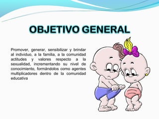 Promover, generar, sensibilizar y brindar
al individuo, a la familia, a la comunidad
actitudes y valores respecto a la
sexualidad, incrementando su nivel de
conocimiento, formándolos como agentes
multiplicadores dentro de la comunidad
educativa
 