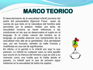 El descubrimiento de la sexualidad infantil proviene del
padre del psicoanálisis Sigmund Freud quien da
cuenta de que todo en la naturaleza del hombre está
pervertido por la palabra. Hablar, por tanto, de
sexualidad humana es hacer referencia a las
condiciones en las que se desenvuelve el sujeto en el
lenguaje. Si el medio natural del hombre es el
lenguaje, es posible alcanzar una comprensión de la
sexualidad más allá de la genitalidad. Una genitalidad
que, por ser humana, también se halla incluida y
modificada en una red de significantes.
En efecto, ni lo genital ni lo infantil son aquí lo que
parecen. Lo infantil en cualquier caso no será aquello
que ocurre en la infancia del hombre y que se ciñe a su
memoria como una huella que le habla desde el
pasado. Lo infantil será lo que de primario sigue
habiendo en la sexualidad de todos los sujetos.
 