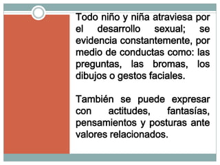 Todo niño y niña atraviesa por
el desarrollo sexual; se
evidencia constantemente, por
medio de conductas como: las
preguntas, las bromas, los
dibujos o gestos faciales.

También se puede expresar
con    actitudes,    fantasías,
pensamientos y posturas ante
valores relacionados.
 