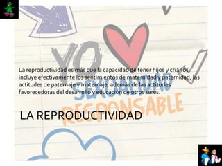 LA REPRODUCTIVIDAD
La reproductividad es más que la capacidad de tener hijos y criarlos,
incluye efectivamente los sentimientos de maternidad y paternidad, las
actitudes de paternaje y maternaje, además de las actitudes
favorecedoras del desarrollo y educación de otros seres.
 