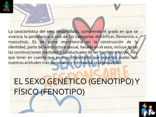 EL SEXO GENÉTICO (GENOTIPO)Y
FÍSICO (FENOTIPO)
La característica del sexo desarrollado, comprende el grado en que se
vivencia la pertenencia a una de las categorías dimórficas (femenino o
masculino). Es de suma importancia en la construcción de la
identidad, parte de la estructura sexual, basado en el sexo, incluye todas
las construcciones mentales y conductuales de ser hombre o mujer. Hay
que tener en cuenta que es muy importante que sepamos cuales son
nuestras actitudes más personales e íntimas hacia la sexualidad.
 