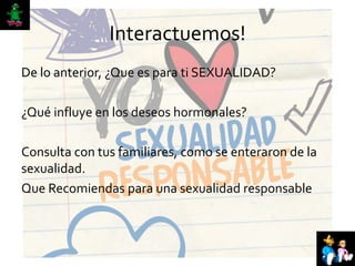Interactuemos!
De lo anterior, ¿Que es para ti SEXUALIDAD?
¿Qué influye en los deseos hormonales?
Consulta con tus familiares, como se enteraron de la
sexualidad.
Que Recomiendas para una sexualidad responsable
 