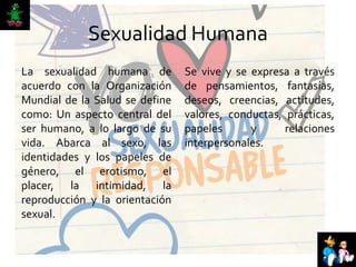 Sexualidad Humana
La sexualidad humana de
acuerdo con la Organización
Mundial de la Salud se define
como: Un aspecto central del
ser humano, a lo largo de su
vida. Abarca al sexo, las
identidades y los papeles de
género, el erotismo, el
placer, la intimidad, la
reproducción y la orientación
sexual.
Se vive y se expresa a través
de pensamientos, fantasías,
deseos, creencias, actitudes,
valores, conductas, prácticas,
papeles y relaciones
interpersonales.
 