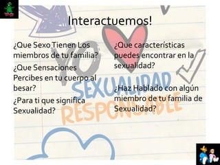 Interactuemos!
¿Que SexoTienen Los
miembros de tu familia?
¿Que Sensaciones
Percibes en tu cuerpo al
besar?
¿Para ti que significa
Sexualidad?
¿Que características
puedes encontrar en la
sexualidad?
¿Haz Hablado con algún
miembro de tu familia de
Sexualidad?
 