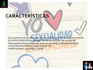 CARACTERÍSTICAS
Se propone que la sexualidad es un sistema de la vida humana que se compone
de cuatro características, que significan sistemas dentro de un sistema.
Éstas características interactúan entre sí y con otros sistemas en todos los
niveles del conocimiento, en particular en los
niveles biológico, psicológico y social.
 