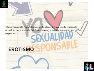 EROTISMO
El erotismo es la capacidad de sentir placer a través de la respuesta
sexual, es decir a través del deseo sexual, la excitación sexual y el
orgasmo.
 