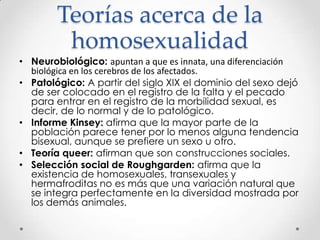 Teorías acerca de la
homosexualidad
• Neurobiológico: apuntan a que es innata, una diferenciación
biológica en los cerebros de los afectados.
• Patológico: A partir del siglo XIX el dominio del sexo dejó
de ser colocado en el registro de la falta y el pecado
para entrar en el registro de la morbilidad sexual, es
decir, de lo normal y de lo patológico.
• Informe Kinsey: afirma que la mayor parte de la
población parece tener por lo menos alguna tendencia
bisexual, aunque se prefiere un sexo u otro.
• Teoría queer: afirman que son construcciones sociales.
• Selección social de Roughgarden: afirma que la
existencia de homosexuales, transexuales y
hermafroditas no es más que una variación natural que
se integra perfectamente en la diversidad mostrada por
los demás animales.
 