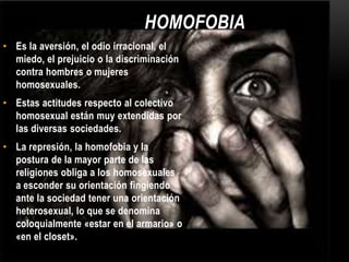 HOMOFOBIA
• Es la aversión, el odio irracional, el
miedo, el prejuicio o la discriminación
contra hombres o mujeres
homosexuales.
• Estas actitudes respecto al colectivo
homosexual están muy extendidas por
las diversas sociedades.
• La represión, la homofobia y la
postura de la mayor parte de las
religiones obliga a los homosexuales
a esconder su orientación fingiendo
ante la sociedad tener una orientación
heterosexual, lo que se denomina
coloquialmente «estar en el armario» o
«en el closet».
 