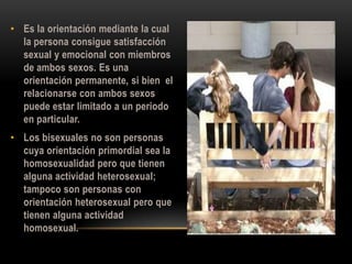 • Es la orientación mediante la cual
la persona consigue satisfacción
sexual y emocional con miembros
de ambos sexos. Es una
orientación permanente, si bien el
relacionarse con ambos sexos
puede estar limitado a un periodo
en particular.
• Los bisexuales no son personas
cuya orientación primordial sea la
homosexualidad pero que tienen
alguna actividad heterosexual;
tampoco son personas con
orientación heterosexual pero que
tienen alguna actividad
homosexual.
 