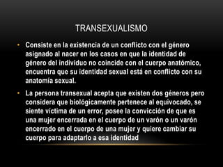 TRANSEXUALISMO
• Consiste en la existencia de un conflicto con el género
asignado al nacer en los casos en que la identidad de
género del individuo no coincide con el cuerpo anatómico,
encuentra que su identidad sexual está en conflicto con su
anatomía sexual.
• La persona transexual acepta que existen dos géneros pero
considera que biológicamente pertenece al equivocado, se
siente víctima de un error, posee la convicción de que es
una mujer encerrada en el cuerpo de un varón o un varón
encerrado en el cuerpo de una mujer y quiere cambiar su
cuerpo para adaptarlo a esa identidad
 