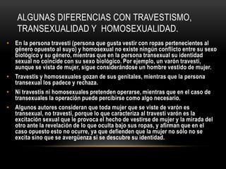 ALGUNAS DIFERENCIAS CON TRAVESTISMO,
TRANSEXUALIDAD Y HOMOSEXUALIDAD.
• En la persona travesti (persona que gusta vestir con ropas pertenecientes al
género opuesto al suyo) y homosexual no existe ningún conflicto entre su sexo
biológico y su género, mientras que en la persona transexual su identidad
sexual no coincide con su sexo biológico. Por ejemplo, un varón travesti,
aunque se vista de mujer, sigue considerándose un hombre vestido de mujer.
• Travestis y homosexuales gozan de sus genitales, mientras que la persona
transexual los padece y rechaza.
• Ni travestis ni homosexuales pretenden operarse, mientras que en el caso de
transexuales la operación puede percibirse como algo necesario.
• Algunos autores consideran que toda mujer que se viste de varón es
transexual, no travesti, porque lo que caracteriza al travesti varón es la
excitación sexual que le provoca el hecho de vestirse de mujer y la mirada del
otro ante la revelación de lo que oculta bajo sus ropas, y afirman que en el
caso opuesto esto no ocurre, ya que defienden que la mujer no sólo no se
excita sino que se avergüenza si se descubre su identidad.
 