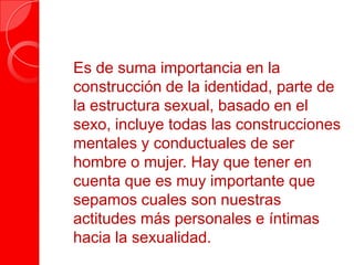  Es de suma importancia en la
construcción de la identidad, parte de
la estructura sexual, basado en el
sexo, incluye todas las construcciones
mentales y conductuales de ser
hombre o mujer. Hay que tener en
cuenta que es muy importante que
sepamos cuales son nuestras
actitudes más personales e íntimas
hacia la sexualidad.
 