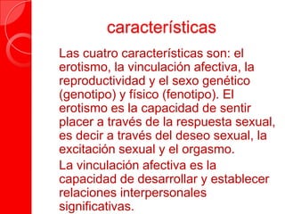 características
 Las cuatro características son: el
erotismo, la vinculación afectiva, la
reproductividad y el sexo genético
(genotipo) y físico (fenotipo). El
erotismo es la capacidad de sentir
placer a través de la respuesta sexual,
es decir a través del deseo sexual, la
excitación sexual y el orgasmo.
 La vinculación afectiva es la
capacidad de desarrollar y establecer
relaciones interpersonales
significativas.
 