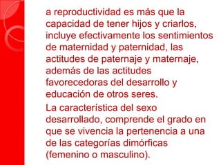  a reproductividad es más que la
capacidad de tener hijos y criarlos,
incluye efectivamente los sentimientos
de maternidad y paternidad, las
actitudes de paternaje y maternaje,
además de las actitudes
favorecedoras del desarrollo y
educación de otros seres.
 La característica del sexo
desarrollado, comprende el grado en
que se vivencia la pertenencia a una
de las categorías dimórficas
(femenino o masculino).
 