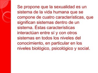Se propone que la sexualidad es un
sistema de la vida humana que se
compone de cuatro características, que
significan sistemas dentro de un
sistema. Éstas características
interactúan entre sí y con otros
sistemas en todos los niveles del
conocimiento, en particular en los
niveles biológico, psicológico y social.
 