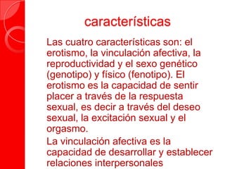 características
 Las cuatro características son: el
erotismo, la vinculación afectiva, la
reproductividad y el sexo genético
(genotipo) y físico (fenotipo). El
erotismo es la capacidad de sentir
placer a través de la respuesta
sexual, es decir a través del deseo
sexual, la excitación sexual y el
orgasmo.
 La vinculación afectiva es la
capacidad de desarrollar y establecer
relaciones interpersonales
 