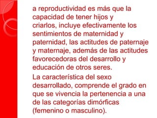  a reproductividad es más que la
capacidad de tener hijos y
criarlos, incluye efectivamente los
sentimientos de maternidad y
paternidad, las actitudes de paternaje
y maternaje, además de las actitudes
favorecedoras del desarrollo y
educación de otros seres.
 La característica del sexo
desarrollado, comprende el grado en
que se vivencia la pertenencia a una
de las categorías dimórficas
(femenino o masculino).
 