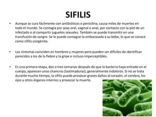 SIFILIS
•

Aunque se cura fácilmente con antibióticos o penicilina, causa miles de muertes en
todo el mundo. Se contagia por sexo oral, vaginal o anal, por contacto con la piel de un
infectado o al compartir juguetes sexuales. También se puede transmitir en una
transfusión de sangre. Se le puede contagiar la embarazada a su bebe, lo que se conoce
como sífilis congénita.

•

Los síntomas coinciden en hombres y mujeres pero pueden ser difíciles de identificar
parecidos a los de la fiebre y la gripe e incluso imperceptibles.

•

Es una primera etapa, dos o tres semanas después de que la bacteria haya entrado en el
cuerpo, aparecen unos chancros (lastimaduras), generalmente indoloros. Si no se trata
durante mucho tiempo, la sífilis puede provocar graves daños al corazón, el cerebro, los
ojos y otros órganos internos y provocar la muerte.

 