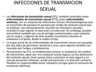 INFECCIONES DE TRANSMICION
SEXUAL
• Las infecciones de transmisión sexual (ITS), también conocidas como
enfermedades de transmisión sexual (ETS), antes enfermedades
venéreas, son un conjunto de infecciones clínicas infectocontagiosas que
se transmiten de persona en persona por medio de contacto sexual que
se produce, casi exclusivamente, durante las relaciones sexuales,
incluido el sexo vaginal, el sexo anal y el sexo oral. Sin embargo, pueden
transmitirse también por uso de jeringas contaminadas o por contacto
con la sangre, y algunas de ellas pueden transmitirse durante el
embarazo o el parto, desde la madre al hijo.
• La mayor parte de las enfermedades de transmisión sexual son causadas
por dos tipos de gérmenes: bacterias y virus, pero algunas también son
causadas por hongos y protozoarios.
• Para prevenir las ETS, es fundamental conocer su existencia, los medios
de transmisión, optar por una conducta sexual segura, ya sea abstenerse
del contacto sexual, tener pareja única o practicar el sexo seguro y, en
caso de presentar síntomas, acudir precozmente a la atención sanitaria.
También es imprescindible evitar compartir jeringas (para el consumo de
sustancias adictivas).

 