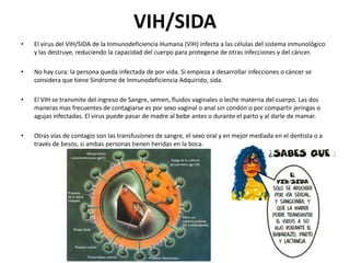 VIH/SIDA
•

El virus del VIH/SIDA de la Inmunodeficiencia Humana (VIH) infecta a las células del sistema inmunológico
y las destruye, reduciendo la capacidad del cuerpo para protegerse de otras infecciones y del cáncer.

•

No hay cura: la persona queda infectada de por vida. Si empieza a desarrollar infecciones o cáncer se
considera que tiene Síndrome de Inmunodeficiencia Adquirido, sida.

•

El VIH se transmite del ingreso de Sangre, semen, fluidos vaginales o leche materna del cuerpo. Las dos
maneras mas frecuentes de contagiarse es por sexo vaginal o anal sin condón o por compartir jeringas o
agujas infectadas. El virus puede pasar de madre al bebe antes o durante el parto y al darle de mamar.

•

Otras vías de contagio son las transfusiones de sangre, el sexo oral y en mejor mediada en el dentista o a
través de besos, si ambas personas tienen heridas en la boca.

 
