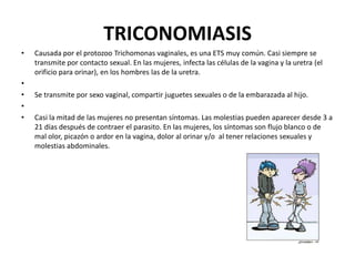 TRICONOMIASIS
•

•
•
•
•

Causada por el protozoo Trichomonas vaginales, es una ETS muy común. Casi siempre se
transmite por contacto sexual. En las mujeres, infecta las células de la vagina y la uretra (el
orificio para orinar), en los hombres las de la uretra.
Se transmite por sexo vaginal, compartir juguetes sexuales o de la embarazada al hijo.
Casi la mitad de las mujeres no presentan síntomas. Las molestias pueden aparecer desde 3 a
21 días después de contraer el parasito. En las mujeres, los síntomas son flujo blanco o de
mal olor, picazón o ardor en la vagina, dolor al orinar y/o al tener relaciones sexuales y
molestias abdominales.

 